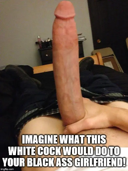 Which one of you colored cucks are going to let this 13inch big dick white boy fuck your girlfriend?