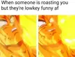 When they roast you but it is so good, can't help but like it.