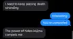 I’ve been slowly turning my GF into a gamer over the last several months of us dating. I introduced her to Death Stranding last night. 